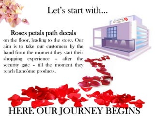 Let’s start with…
Roses petals path decals
on the floor, leading to the store. Our
aim is to take our customers by the
hand from the moment they start their
shopping experience – after the
security gate – till the moment they
reach Lancôme products.
HERE OUR JOURNEY BEGINS
 