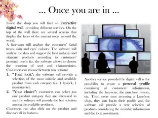 … Once you are in …
Inside the shop you will find an interactive
digital wall, providing different services. On the
top of the wall there are several screens that
display the faces of the current users around the
world.
A face-scan will analyze the customers’ facial
treats, skin and eyes’ colours. The software will
analyze the data and suggest the best makeup and
skincare products according to customers’
personal needs (i.e. the software allows to choose
the occasion of use) and characteristics.
Customers can choose between two options:
1. “Total look”: the software will provide a
selection of the most suitable and available
product from each category (i.e. 1 lipstick, 1
mascara etc.).
2. “Your choice”: customers can select just
one product category they are interested in
and the software will provide the best solution
among the available products.
Customers can also click on the product and
discover all its features.
Another service provided by digital wall is the
possibility to create a personal profile
containing all customers’ information,
including the face-scan, the purchase history,
etc. Thus, every time accessing a Lancôme
shop, they can log-in their profile and the
software will provide a new selection of
products considering the available information
and the local assortment.
 