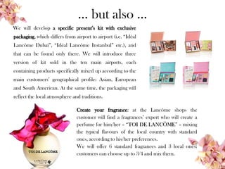 … but also …
We will develop a specific present’s kit with exclusive
packaging, which differs from airport to airport (i.e. “Idéal
Lancôme Dubai”, “Idéal Lancôme Instanbul” etc.), and
that can be found only there. We will introduce three
version of kit sold in the ten main airports, each
containing products specifically mixed up according to the
main customers’ geographical profile: Asian, European
and South American. At the same time, the packaging will
reflect the local atmosphere and traditions.
Create your fragrance: at the Lancôme shops the
customer will find a fragrances’ expert who will create a
perfume for him/her – “TOI DE LANCÔME” – mixing
the typical flavours of the local country with standard
ones, according to his/her preferences.
We will offer 6 standard fragrances and 3 local ones:
customers can choose up to 3/4 and mix them.
 