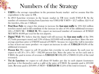 Numbers of the Strategy
• US$70 is the average expenditure in the premium beauty market and we assume that this
expenditure is the same in TR .
• In 2013 Lancôme revenues in the beauty market in TR were worth US$1,8 B. So the
number of customers buying from Lancôme was US$1,8 B/ US$70 = 25,7 million. (2,6 % of
the travelers, who are 1 billion).
• Petal Rose Path: we expect this strategy to increase the foot store traffic by 10% (2,6 million
travelers more) and it will contribute to the increase in sales of 4% of the additional revenues
(4% x US$70 M) = US$2,8 M. We expect an increased number of customers of (US$2,8
M/US$70) 40.000 per year for the ten airports.
• Digital Wall: We believe that the digital wall will increase the foot store traffic of the 30%
(7,71mln passengers more) and 5,9% of them (453.600) will actually purchase. Since the new
average purchase price is US$100 instead of US$70 - because we expect the wall to incentive
to buy at least one more product - we expect an increase in sales of. US$45,36 (64,8% of the
additional revenues).
• Present Kit: We expect to sell 50 product kits everyday in each airport. So each year we
expect to sell 50 x 10 x 365 = 182.500 present kits. Since the price we set for each unit is
US$60, the goal in terms of revenues is US$10,95 M (182.500 x US$60) (15,6% of the total
revenues).
• Toi de Lancôme: we expect to sell about 60 bottles per day in each airport (customers
purchase it for themselves and as a gift) at the price of US$50. So quantity goal is 219.000
units. Revenue goal is 219.000 x US$50 = US$10,95 M (15,6% of the total revenues).
 