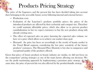 Products Pricing Strategy
The price of the fragrances and the present kits has been decided taking into account
their belonging to the accessible luxury sector following internal and external factors:
– Production costs
– Evaluation of the Lancôme’s products portfolio prices: the prices of the
introduced products are affected by their exclusivity and compact size. Therefore
we could maintain affordable prices, which also allow us to prevent product
cannibalization: in fact we expect customers to buy the new products along with
already existing ones.
– The effect of expected sales on price: knowing the expected sales volume, we
have set a price which allows us to achieve our market share goal.
– Demand: the price has been set accordingly to the trends of beauty market in
the Travel Retail segment, considering the low price sensitivity of the luxury
products’ customers. The Demand Price Elasticity is low due to uniqueness and
exceptional quality of the products offered.
Given that prices of luxury products in beauty industry are similar, we did not focus on
the competitors’ pricing strategies as one of the main factors affecting our decision. We
use the profit maximizing approach by implementing a premium price strategy. At the
same time, the price of present kits was also affected by the product-bundle strategy.
 