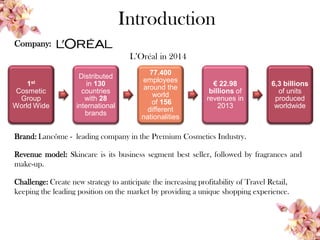 Company:
L’Oréal in 2014
Brand: Lancôme - leading company in the Premium Cosmetics Industry.
Revenue model: Skincare is its business segment best seller, followed by fragrances and
make-up.
Challenge: Create new strategy to anticipate the increasing profitability of Travel Retail,
keeping the leading position on the market by providing a unique shopping experience.
Introduction
1st
Cosmetic
Group
World Wide
Distributed
in 130
countries
with 28
international
brands
77.400
employees
around the
world
of 156
different
nationalities
€ 22.98
billions of
revenues in
2013
6,3 billions
of units
produced
worldwide
 