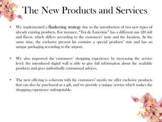 The New Products and Services
• We implemented a flankering strategy due to the introduction of two new types of
already existing products. For instance, “Toi de Lancôme” has a different size (20 ml)
and flavor, which differs according to the customers’ taste and the location. At the
same time, the exclusive present kit contains a special products’ mix and has an
unique packaging according to the airport.
• We also improved the customers’ shopping experience by increasing the service
level: the introduced digital wall is able to give full information about the available
products and gives individually customized advices.
• The new offering is coherent with the customers’ needs: we offer exclusive products
that can also be purchased as a gift, and we provide a unique service which makes the
shopping experience unforgettable.
 