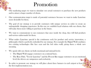 Promotion
• Our marketing target: we want to stimulate our actual customers to purchase the new products
and to attract a larger number of clients.
• Our communication target is made of potential customers because we want to make Lancôme
more desirable for them.
• The goal of our strategy is to provide customers with unique services in order to create an
unforgettable shopping experience. In this way we establish loyal relations with our clients, that
will make them more willing to purchase in the future.
• We want to communicate to our customers that once inside the shop, they will find products
and services tailor-made for them.
• What makes Lancôme special is the continuous seek for product and service innovation, a
philosophy which is perfectly embodied by our strategy. For example the Digital Wall combines
two existing technologies (the face scan and the led video wall), giving them a whole new
meaning.
• We speak with our clients on both emotional and rational levels:
– The Digital Wall engages customers on a rational basis.
– The Rose Path, “Toi de Lancôme” and the Present Kit engage customers on an emotional
level; the drivers are uniqueness and exclusivity.
• In order to promote our strategy we will place about three banners in each airport at least for
the first implementation year.
 