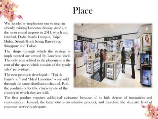 Place
We decided to implement our strategy in
already existing Lancôme display stands, in
the most visited airports in 2014, which are:
Istanbul, Doha, Kuala Lumpur, Taipei,
Dubai, Seoul, Honk Kong, Barcelona,
Singapore and Tokyo.
The shops through which the strategy is
implemented are owned by Lancôme itself.
The only cost related to the placement is the
rent of the space, which consists of the yearly
sales’ percentage.
The new products developed – “Toi de
Lancôme ” and “Ideal Lancôme” – are sold
through the same distribution channel. Both
the products reflect the characteristic of the
country in which they are sold.
The first product requires additional assistance because of its high degree of innovation and
customization. Instead, the latter one is an intuitive product, and therefore the standard level of
customer service is adequate.
 
