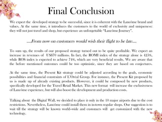 Final Conclusion
We expect the developed strategy to be successful, since it is coherent with the Lancôme brand and
values. At the same time, it introduces the customers to the world of exclusivity and uniqueness:
they will not just travel and shop, but experience an unforgettable “Lancôme Journey”.
….From now on customers would wish their flight to be late….
To sum up, the results of our proposed strategy turned out to be quite profitable. We expect an
increase in revenues of US$70 millions. In fact, the ROMI index of the strategy alone is 425%,
while ROS index is expected to achieve 74%, which are very beneficial results. We are aware that
the before mentioned outcomes could be too optimistic, since they are based on conjectures.
At the same time, the Present Kit strategy could be adjusted according to the goals, economic
possibilities and financial constraints of L’Oréal Group. For instance, the Present Kit proposed by
us is made up of already existing products. However, it could be composed by new products,
specifically developed for the Travel Retail Market. This new format will increase the exclusiveness
of Lancôme experience, but will also boost the development and production costs.
Talking about the Digital Wall, we decided to place it only in the 10 major airports due to the cost
restrictions. Nevertheless, Lancôme could install them in in-town regular shops. Our suggestion is to
wait till the strategy will be known world–wide and customers will get customized with the new
technology.
 