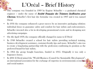 L’Oréal – Brief History
• The company was founded in 1909 by Eugène Schueller – a graduated chemical
engineer – under the name of Société Française des Teintures Inoffensives pour
Cheveux. Schueller’s first hair dye formulae was created in 1907 and it was named
Oréal.
• In 1931 the company enhanced a great success by an innovative packaging solution:
individual doses to guarantee safety and comfort for hair stylists and end-customers.
Schueller invested also a lot in developing promotional events and in designing new
advertising campaigns
• On 4th April 1939, the company officially changed its name to L’Oréal
• In 1940 Schueller created a school for hair stylists providing technical training,
business development assistance, customer-loyalty tips and more. Schueller’s aim was
to create a long-lasting partnership with the profession confirming its position as the
preferred brand for hair stylists.
• In 1964 the group bought Lancôme, funded in 1935. Originally it was only a
fragrances house.
• In 2001 L'Oréal joined the "World Business Council for Sustainable Development”,
an international association for the exchange of expertise in environmental, economic
and social matters
 