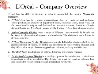 L'Oréal – Company Overview
L'Oréal has five different divisions in order to accomplish the mission “beauty for
everyone”:
1. L’Oréal Luxe has three major specializations: skin care, make-up and perfume.
These products are available at department stores, cosmetics stores, travel retail, but
also own-brand boutiques and dedicated e-commerce websites. Lancôme, Giorgio
Armani Beauty and Yves Saint Laurent are the leading L’Oréal Luxe division brands.
2. Active Cosmetics Division meets a range of different skin care needs. Its brands can
be found in pharmacies, drugstores, and medi-spas. The division is world leader in
dermo-cosmetics.
3. L’Oreal Consumers Product Division aims to make L’Oréal products available to the
greatest number of people. Its brands are distributed in mass retailing channels and
they offer a wide range of colouring products, hair care, makeup and skin care.
4. The Body Shop products are all natural, distinctive and socially engaged.
5. Professional Products Division is a privileged partner for hairdressers. It distributes
its products in salons worldwide. The division can meet the needs of different hair
care salons, for colour, shampoos and general hair care needs.
 