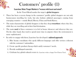 Customers’ profile (1)
Lancôme Main Target Market is “women with heart and mind”.
In the Travel Retail market the target is global shoppers:
• There has been a recent change in the customers’ profile: global shoppers are not only
businessmen travelling for work, but also fashion addicted passengers coming from
emerging countries – mainly Brazil, Russia, China and South Korea.
• The main characteristic of global shoppers is that they shop everywhere: where they live,
while they are travelling and at their final destination.
• The main need of these customers is to feel at home whenever and wherever they are.
On the other hand, they tend to spend more time in airports where the environment is
more sophisticated.
• In order to engage with them, Lancôme has developed a tailored approach:
1. Hire beauty consultants who speak different languages and offer services coherent
with the customers’ nationalities.
2. Create specific products lineup which satisfy customers’ needs.
3. Provide multilingual materials.
4. Celebrate key global cultural events (I.e. Lancôme wishes a happy New Chinese Year).
 