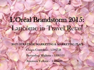 L'Oréal Brandstorm 2015:
Lancôme in Travel Retail
Chiara Cozzolino - 1596758
Pierandrea Miglietta - 1590553
Anastasia Yarkina - 1578533
20171 STRATEGIC MARKETING & MARKETING PLAN
 