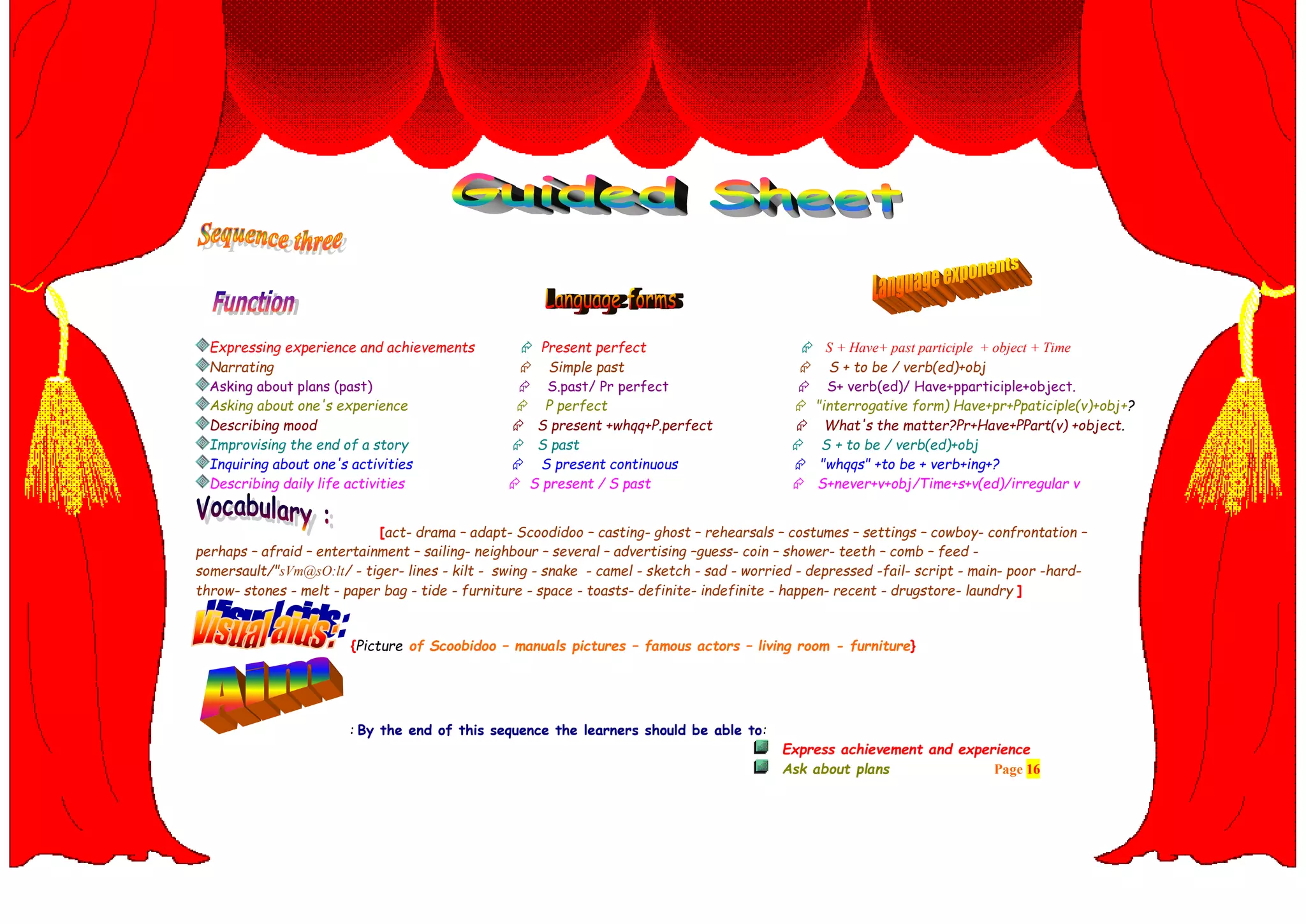 Expressing experience and achievements  Present perfect  S + Have+ past participle + object + Time
Narrating  Simple past  S + to be / verb(ed)+obj
Asking about plans (past)  S.past/ Pr perfect  S+ verb(ed)/ Have+pparticiple+object.
Asking about one's experience  P perfect  "interrogative form) Have+pr+Ppaticiple(v)+obj+?
Describing mood  S present +whqq+P.perfect  What's the matter?Pr+Have+PPart(v) +object.
Improvising the end of a story  S past  S + to be / verb(ed)+obj
Inquiring about one's activities  S present continuous  "whqqs" +to be + verb+ing+?
Describing daily life activities  S present / S past  S+never+v+obj/Time+s+v(ed)/irregular v
[act- drama – adapt- Scoodidoo – casting- ghost – rehearsals – costumes – settings – cowboy- confrontation –
perhaps – afraid – entertainment – sailing- neighbour – several – advertising –guess- coin – shower- teeth – comb – feed -
somersault/"sVm@sO:lt/ - tiger- lines - kilt - swing - snake - camel - sketch - sad - worried - depressed -fail- script - main- poor -hard-
throw- stones - melt - paper bag - tide - furniture - space - toasts- definite- indefinite - happen- recent - drugstore- laundry ]
{Picture of Scoobidoo – manuals pictures – famous actors – living room - furniture}
: By the end of this sequence the learners should be able to:
Express achievement and experience
Ask about plans Page 16
 