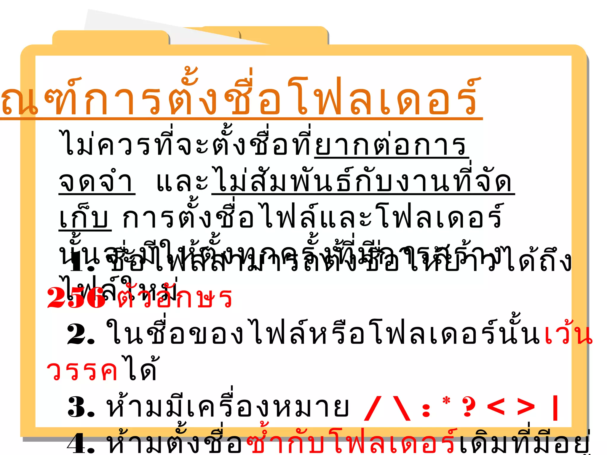 ณฑ์การตั้งชื่อโฟลเดอร์ 
ไม่ควรที่จะตั้งชื่อที่ยากต่อการ 
จดจำา และไม่สัมพันธ์กับงานที่จัด 
เก็บ การตั้งชื่อไฟล์และโฟลเดอร์ 
นั้นจะมีให้ตั้งทุกครั้งที่มีการสร้าง 
ไฟล์ใหม่ 
1. ชอื่ไฟล์สามารถตั้งชื่อให้ยาวได้ถึง 
256 ตัวอักษร 
2. ในชื่อของไฟล์หรือโฟลเดอร์นั้นเว้น 
วรรคได้ 
3. ห้ามมีเครื่องหมาย /  : * ? < > | 
4. ห้ามตั้งชื่อซำ้ากับโฟลเดอร์เดิมที่มีอยู่ 
 