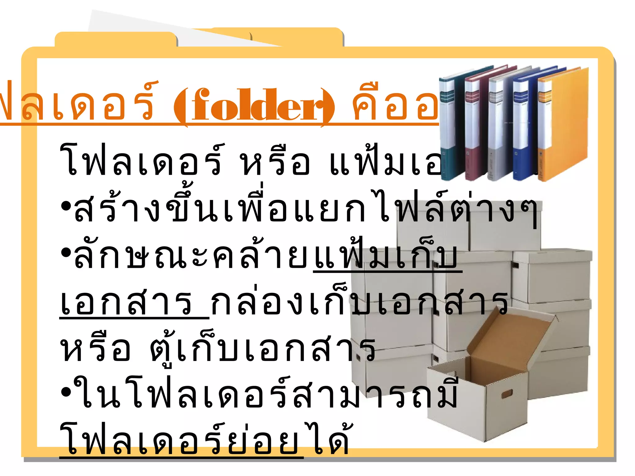 โฟลเดอร์ (folder) คืออะไร 
โฟลเดอร์ หรือ แฟ้มเอกสาร 
•สร้างขึ้นเพื่อแยกไฟล์ต่างๆ 
•ลักษณะคล้ายแฟ้มเก็บ 
เอกสาร กล่องเก็บเอกสาร 
หรือ ตู้เก็บเอกสาร 
•ในโฟลเดอร์สามารถมี 
โฟลเดอร์ย่อยได้ 
 