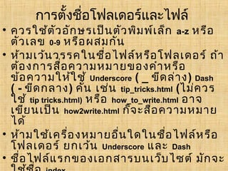 การตั้งชื่อโฟลเดอร์และไฟล์
• ควรใช้ต ัว อัก ษรเป็น ตัว พิม พ์เ ล็ก a-z หรือ
  ตัว เลข 0-9 หรือ ผสมกัน
• ห้า มเว้น วรรคในชื่อ ไฟล์ห รือ โฟลเดอร์ ถ้า
  ต้อ งการสื่อ ความหมายของคำา หรือ
  ข้อ ความให้ใ ช้ Underscore ( _ ขีด ล่า ง) Dash
  ( - ขีด กลาง) คัน เช่น tip_tricks.html (ไม่ค วร
                      ่
  ใช้ tip tricks.html) หรือ how_to_write.html อาจ
  เขีย นเป็น how2write.html ก็จ ะสือ ความหมาย
                                     ่
  ได้
• ห้า มใช้เ ครื่อ งหมายอื่น ใดในชื่อ ไฟล์ห รือ
  โฟลเดอร์ ยกเว้น Underscore และ Dash
• ชื่อ ไฟล์แ รกของเอกสารบนเว็บ ไซต์ มัก จะ
 