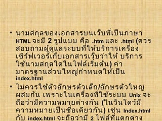 • นามสกุล ของเอกสารบนเว็บ ที่เ ป็น ภาษา
  HTML จะมี 2 รูป แบบ คือ .htm และ .html (ควร
  สอบถามผูด ูแ ลระบบที่ใ ห้บ ริก ารเครื่อ ง
              ้
  เซิร ์ฟ เวอร์เ ก็บ เอกสารเว็บ ว่า ให้ บริก าร
  ใช้น ามสกุล ใดในไฟล์เ ริ่ม ต้น ) ค่า
  มาตรฐานส่ว นใหญ่ก ำา หนดให้เ ป็น
  index.html
• ไม่ค วรใช้ต ัว อัก ษรตัว เล็ก /อัก ษรตัว ใหญ่
  ผสมกัน เพราะในเครื่อ งที่ใ ช้ร ะบบ Unix จะ
  ถือ ว่า มีค วามหมายต่า งกัน (ในวิน โดว์ม ี
  ความหมายเป็น ชือ เดีย วกัน ) เช่น Index.html
                      ่
  กับ index.html จะถือ ว่า มี 2 ไฟล์ท ี่แ ตกต่า ง
 
