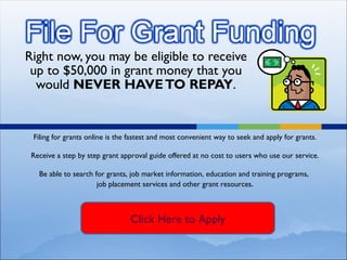Right now, you may be eligible to receive up to $50,000 in grant money that you would  NEVER HAVE TO REPAY . Filing for grants online is the fastest and most convenient way to seek and apply for grants. Receive a step by step grant approval guide offered at no cost to users who use our service. Be able to search for grants, job market information, education and training programs,  job placement services and other grant resources . Click Here to Apply 