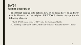 BW64
format description:
The approach adopted is to define a new 64-bit based RIFF called BW64
that is identical to the original RIFF/WAVE format, except for the
following changes:
16
• The ID ‘BW64’ is used instead of ‘RIFF’ in the first four bytes of the file
• A mandatory <ds64> chunk is added, which has to be the first chunk after the “BW64 chunk”
 
