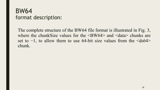BW64
format description:
18
The complete structure of the BW64 file format is illustrated in Fig. 3,
where the chunkSize values for the <BW64> and <data> chunks are
set to −1, to allow them to use 64-bit size values from the <ds64>
chunk.
 