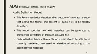 ADM RECOMMENDATION ITU-R BS.2076
Audio Definition Model
31
• This Recommendation describes the structure of a metadata model
that allows the format and content of audio files to be reliably
described.
• This model specifies how XML metadata can be generated to
provide the definitions of tracks in an audio file
• Each individual track within a file or stream should be able to be
correctly rendered, processed or distributed according to the
accompanying metadata
 