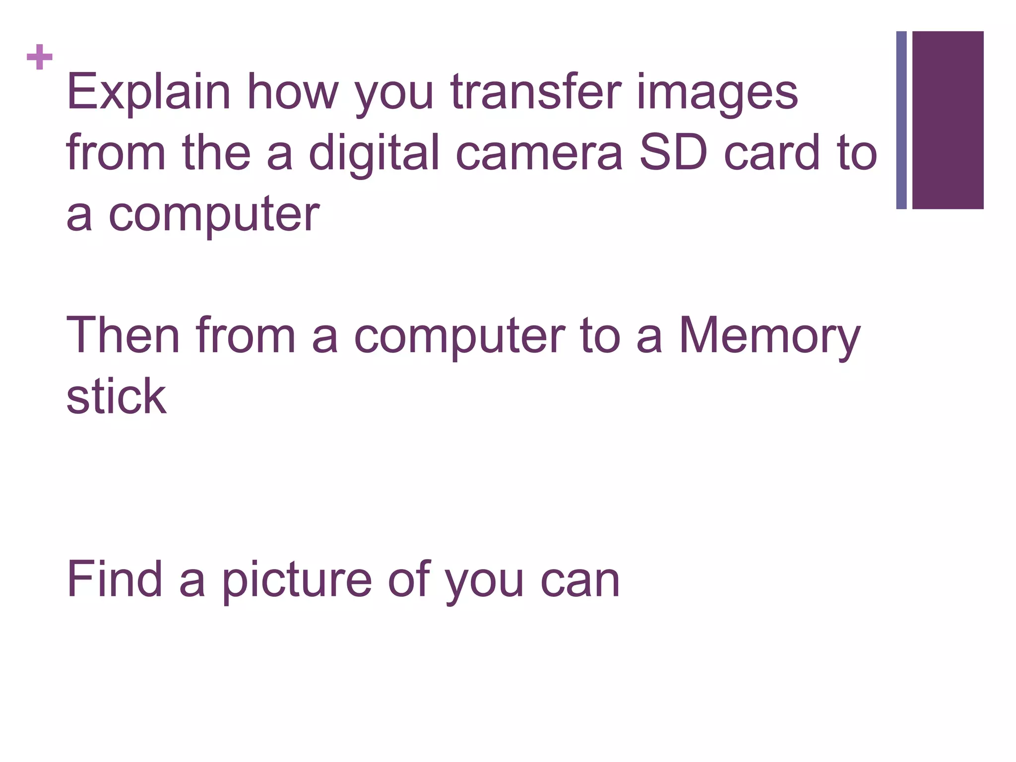 +
Explain how you transfer images
from the a digital camera SD card to
a computer
Then from a computer to a Memory
stick
Find a picture of you can