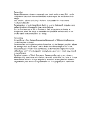 Rasterizing
Rastered images are images composed from pixels on the screen. This can be
composed from either millions or billions depending on the resolution of the
images.
This is used a lot and is usually a common standard for the standard of
resolution of the file
The advantage of rasterizing files is that it is easy to distinguish singular pixels
and get locations of images for tiny manipulations
But the disadvantage of this is that due to their being pixels attributed to
everywhere, when the image is zoomed in the pixel size zooms in with it and
creates a blur and distortion on the image.
Vectorizing
Vector files are files that use hundreds of thousands of different tiny lines and
curves to create an image.
The uses of vector images are primarily used on any hard-edged graphics, where
if it were pixels it would show a harsh distortion. On the edges of the curve.
The advantages of vector files are that data is shown in its original resolution
without any worry of losing quality on any hard edges where pixels may distort
colour changes.
The disadvantages of this is that vector files cannot be used to store images
where pixel by pixel there is a difference as it will be hard for the curve to change
when there is a colour change frequently. Moreover making a vector file takes
longer than a pixel due to the algorithm for the changing of colour on the line.
 
