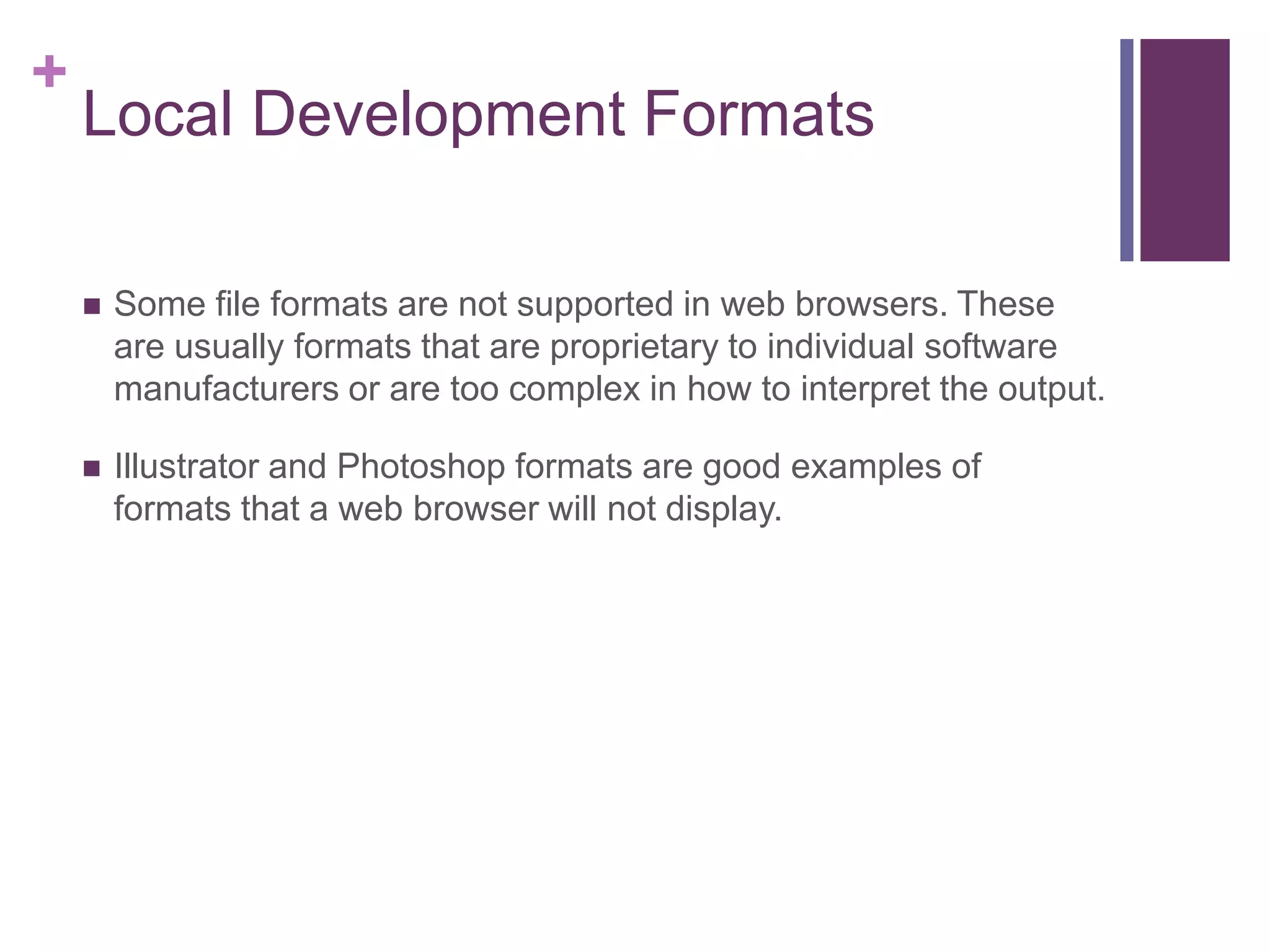 +
Local Development Formats
 Some file formats are not supported in web browsers. These
are usually formats that are proprietary to individual software
manufacturers or are too complex in how to interpret the output.
 Illustrator and Photoshop formats are good examples of
formats that a web browser will not display.
 