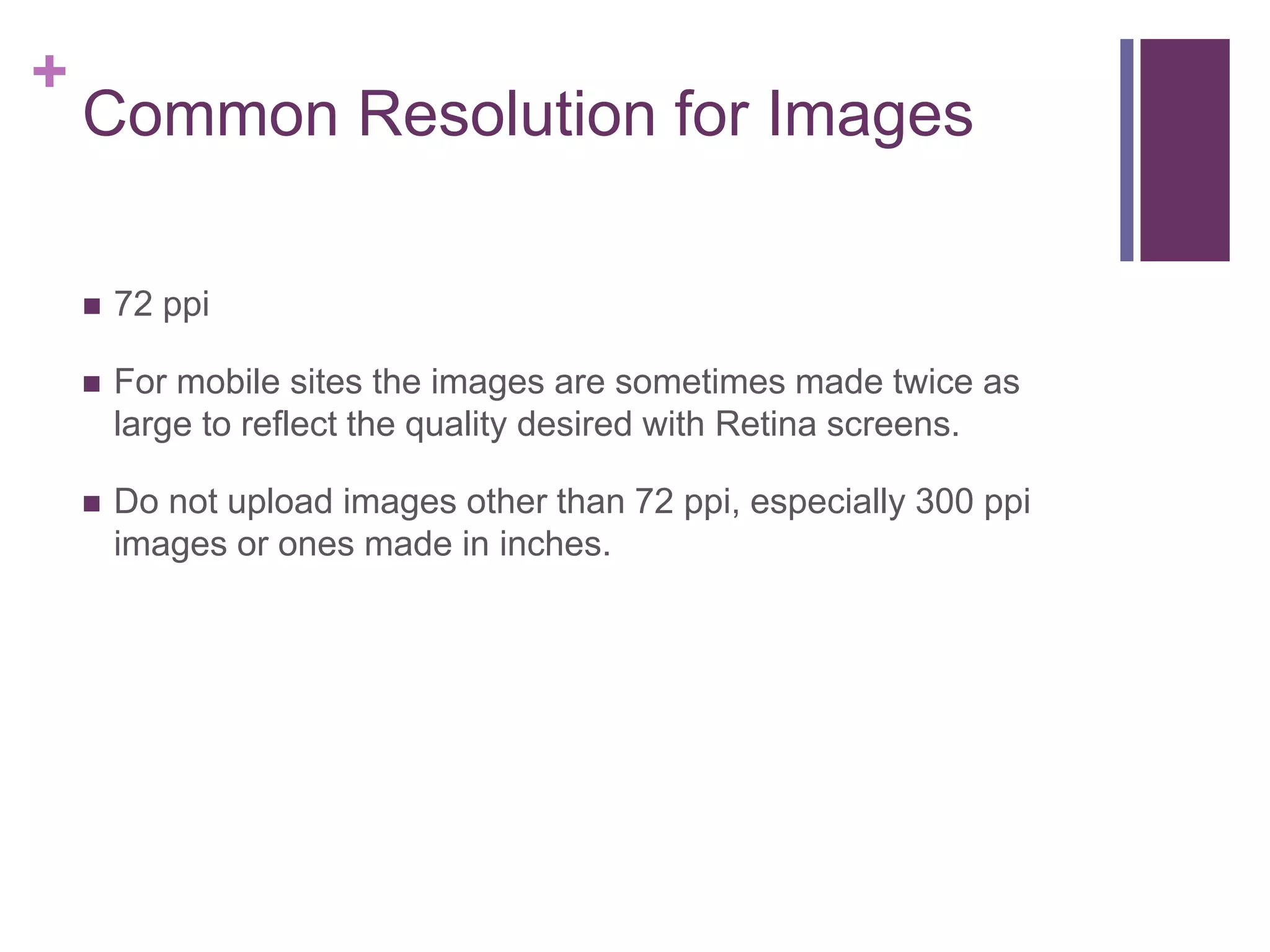 +
Common Resolution for Images
 72 ppi
 For mobile sites the images are sometimes made twice as
large to reflect the quality desired with Retina screens.
 Do not upload images other than 72 ppi, especially 300 ppi
images or ones made in inches.
 