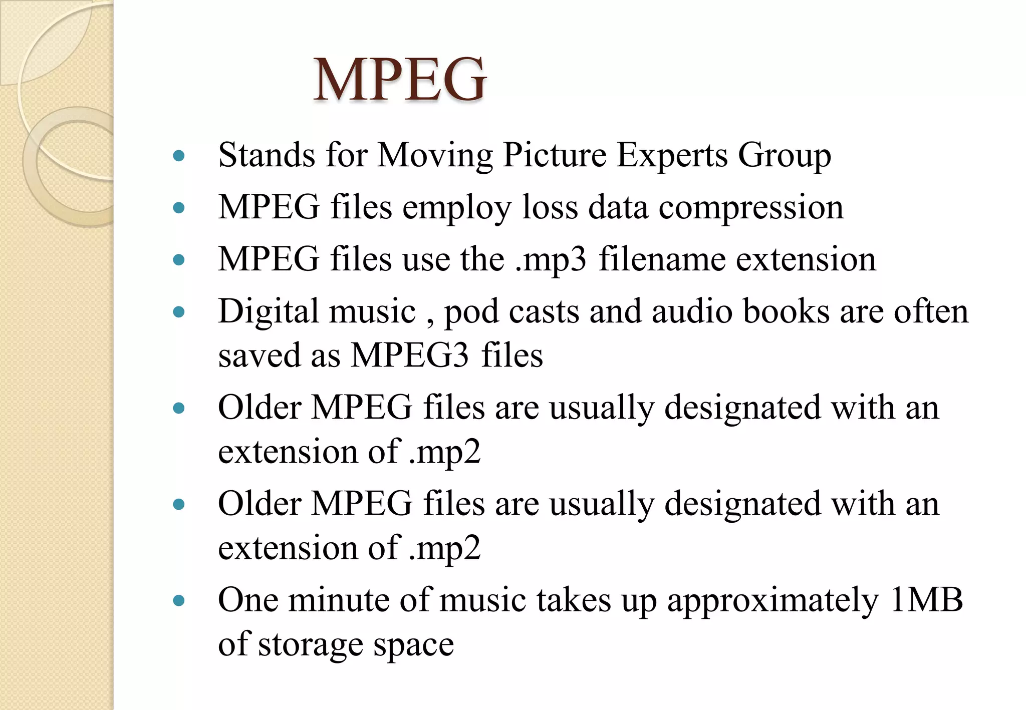 MPEG









Stands for Moving Picture Experts Group
MPEG files employ loss data compression
MPEG files use the .mp3 filename extension
Digital music , pod casts and audio books are often
saved as MPEG3 files
Older MPEG files are usually designated with an
extension of .mp2
Older MPEG files are usually designated with an
extension of .mp2
One minute of music takes up approximately 1MB
of storage space

 