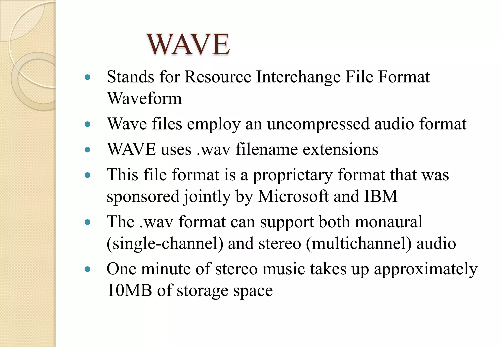 WAVE







Stands for Resource Interchange File Format
Waveform
Wave files employ an uncompressed audio format
WAVE uses .wav filename extensions
This file format is a proprietary format that was
sponsored jointly by Microsoft and IBM
The .wav format can support both monaural
(single-channel) and stereo (multichannel) audio
One minute of stereo music takes up approximately
10MB of storage space

 