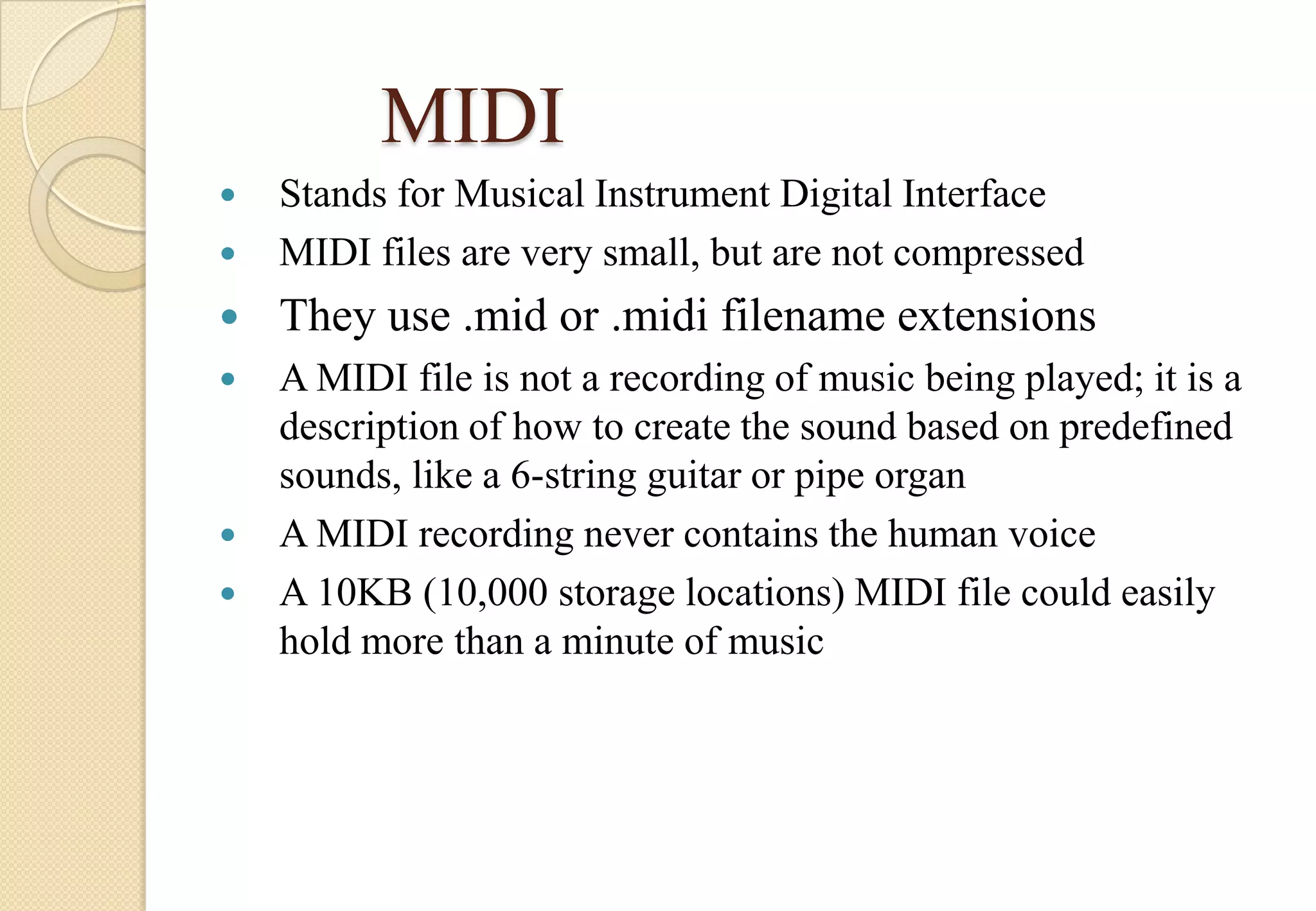 MIDI


Stands for Musical Instrument Digital Interface
MIDI files are very small, but are not compressed



They use .mid or .midi filename extensions



A MIDI file is not a recording of music being played; it is a
description of how to create the sound based on predefined
sounds, like a 6-string guitar or pipe organ
A MIDI recording never contains the human voice
A 10KB (10,000 storage locations) MIDI file could easily
hold more than a minute of music







 