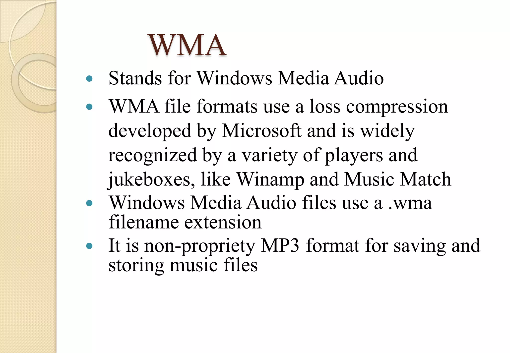 WMA
Stands for Windows Media Audio
 WMA file formats use a loss compression
developed by Microsoft and is widely
recognized by a variety of players and
jukeboxes, like Winamp and Music Match
 Windows Media Audio files use a .wma
filename extension
 It is non-propriety MP3 format for saving and
storing music files


 
