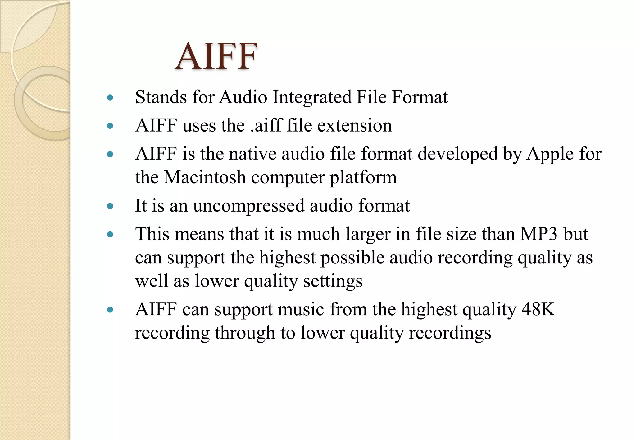 AIFF








Stands for Audio Integrated File Format
AIFF uses the .aiff file extension
AIFF is the native audio file format developed by Apple for
the Macintosh computer platform
It is an uncompressed audio format
This means that it is much larger in file size than MP3 but
can support the highest possible audio recording quality as
well as lower quality settings
AIFF can support music from the highest quality 48K
recording through to lower quality recordings

 