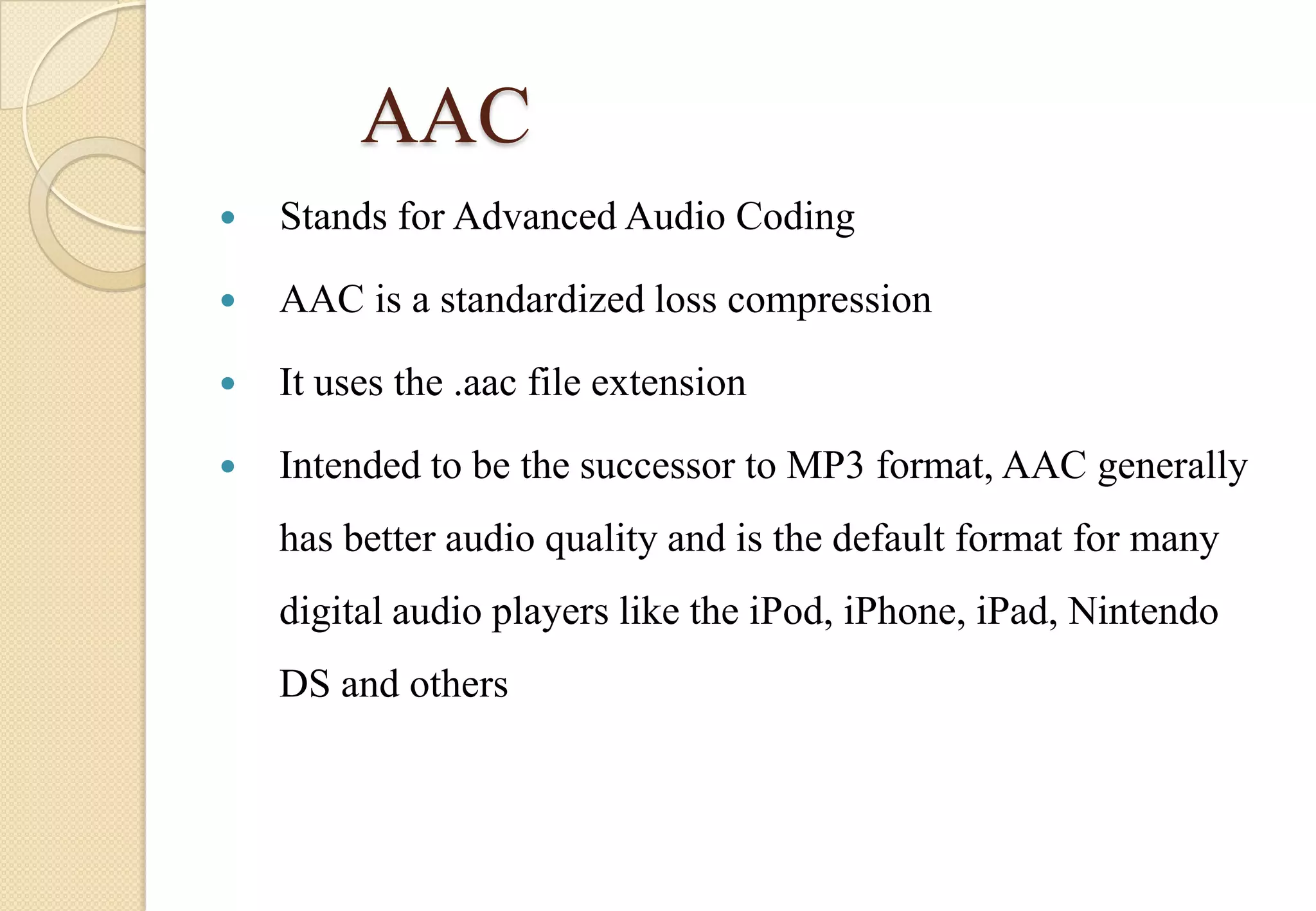 AAC


Stands for Advanced Audio Coding



AAC is a standardized loss compression



It uses the .aac file extension



Intended to be the successor to MP3 format, AAC generally
has better audio quality and is the default format for many
digital audio players like the iPod, iPhone, iPad, Nintendo
DS and others

 