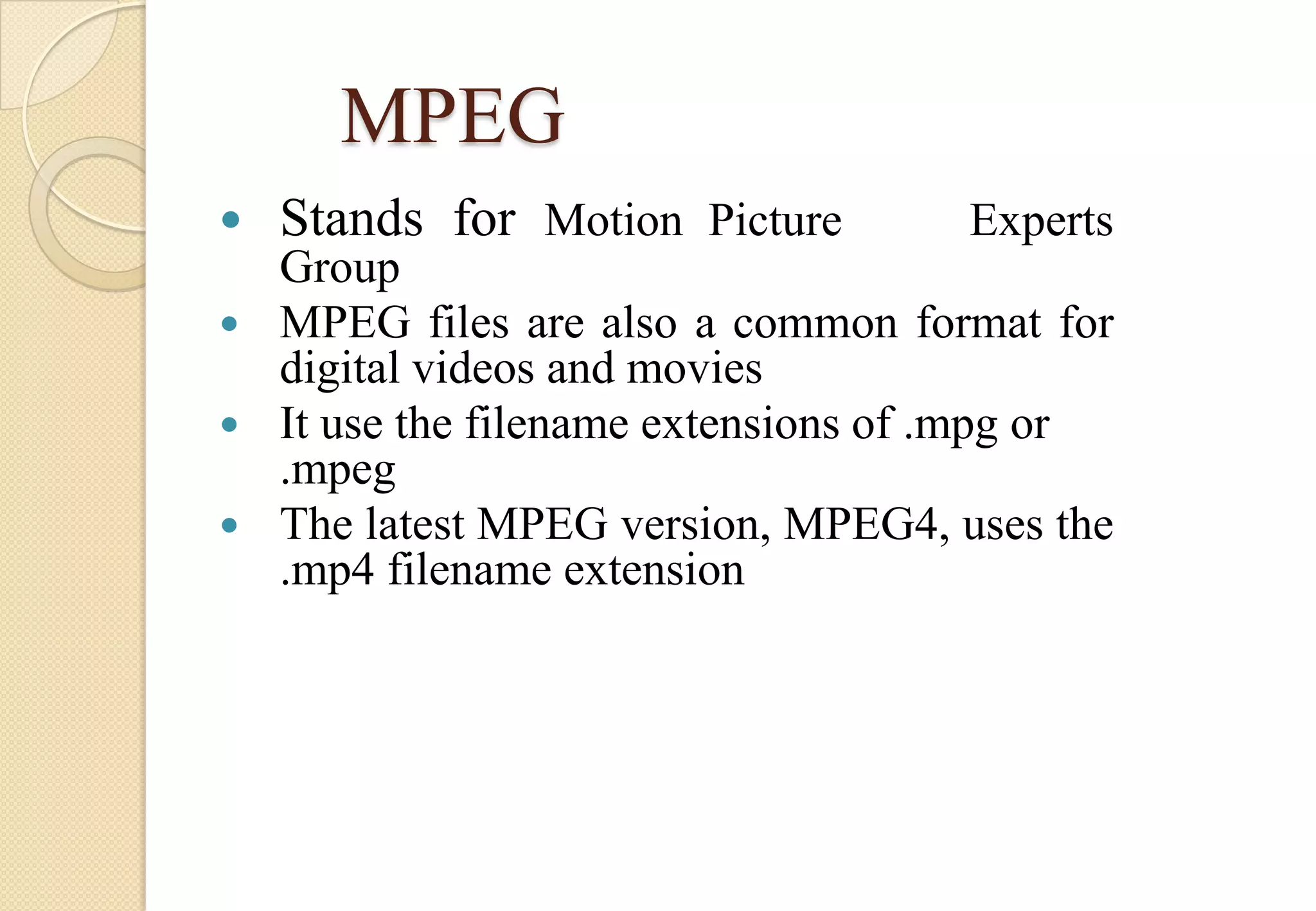 MPEG


Stands for Motion Picture

Experts

Group
 MPEG files are also a common format for
digital videos and movies
 It use the filename extensions of .mpg or
.mpeg
 The latest MPEG version, MPEG4, uses the
.mp4 filename extension

 