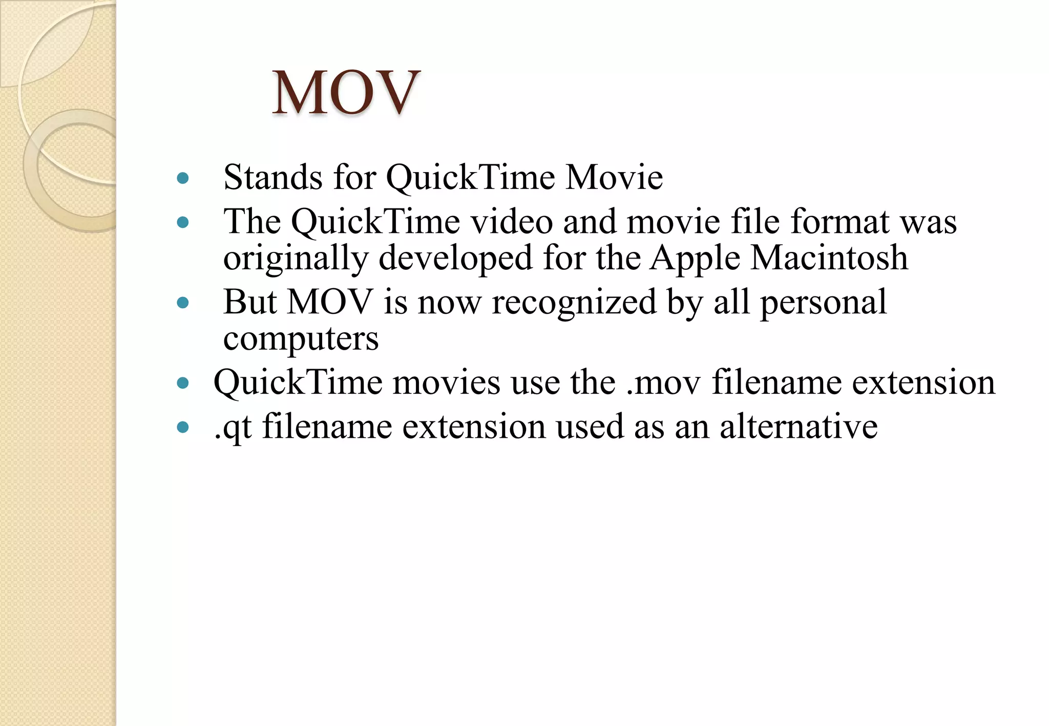 MOV
Stands for QuickTime Movie
The QuickTime video and movie file format was
originally developed for the Apple Macintosh
 But MOV is now recognized by all personal
computers
 QuickTime movies use the .mov filename extension
 .qt filename extension used as an alternative



 