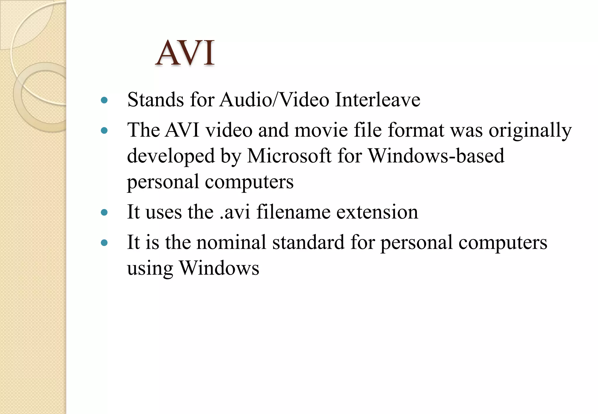 AVI
Stands for Audio/Video Interleave
 The AVI video and movie file format was originally
developed by Microsoft for Windows-based
personal computers
 It uses the .avi filename extension
 It is the nominal standard for personal computers
using Windows


 