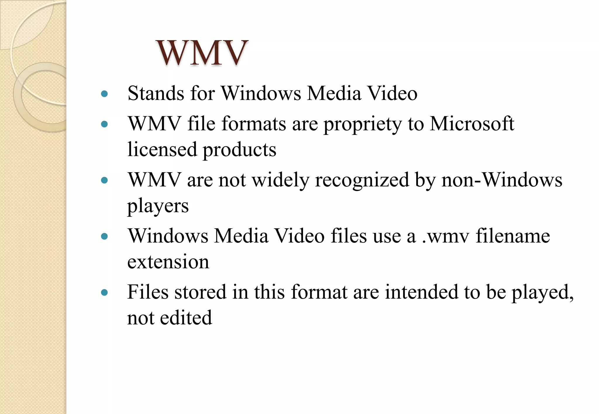 WMV






Stands for Windows Media Video
WMV file formats are propriety to Microsoft
licensed products
WMV are not widely recognized by non-Windows
players
Windows Media Video files use a .wmv filename
extension
Files stored in this format are intended to be played,
not edited

 