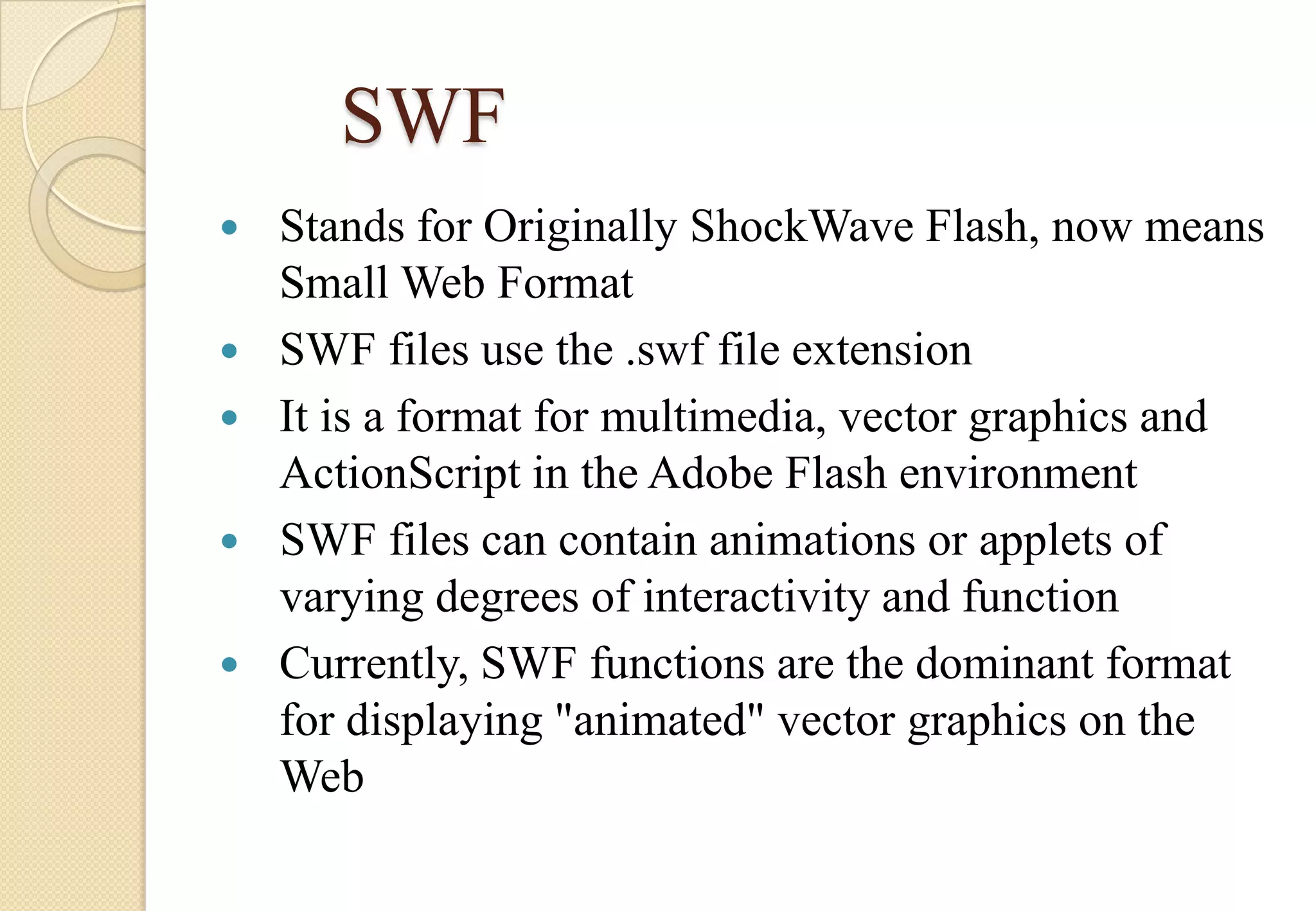 SWF






Stands for Originally ShockWave Flash, now means
Small Web Format
SWF files use the .swf file extension
It is a format for multimedia, vector graphics and
ActionScript in the Adobe Flash environment
SWF files can contain animations or applets of
varying degrees of interactivity and function
Currently, SWF functions are the dominant format
for displaying "animated" vector graphics on the
Web

 