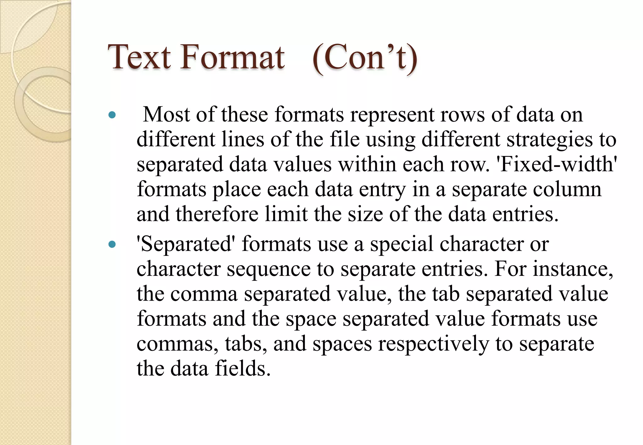 Text Format (Con’t)
Most of these formats represent rows of data on
different lines of the file using different strategies to
separated data values within each row. 'Fixed-width'
formats place each data entry in a separate column
and therefore limit the size of the data entries.
 'Separated' formats use a special character or
character sequence to separate entries. For instance,
the comma separated value, the tab separated value
formats and the space separated value formats use
commas, tabs, and spaces respectively to separate
the data fields.


 
