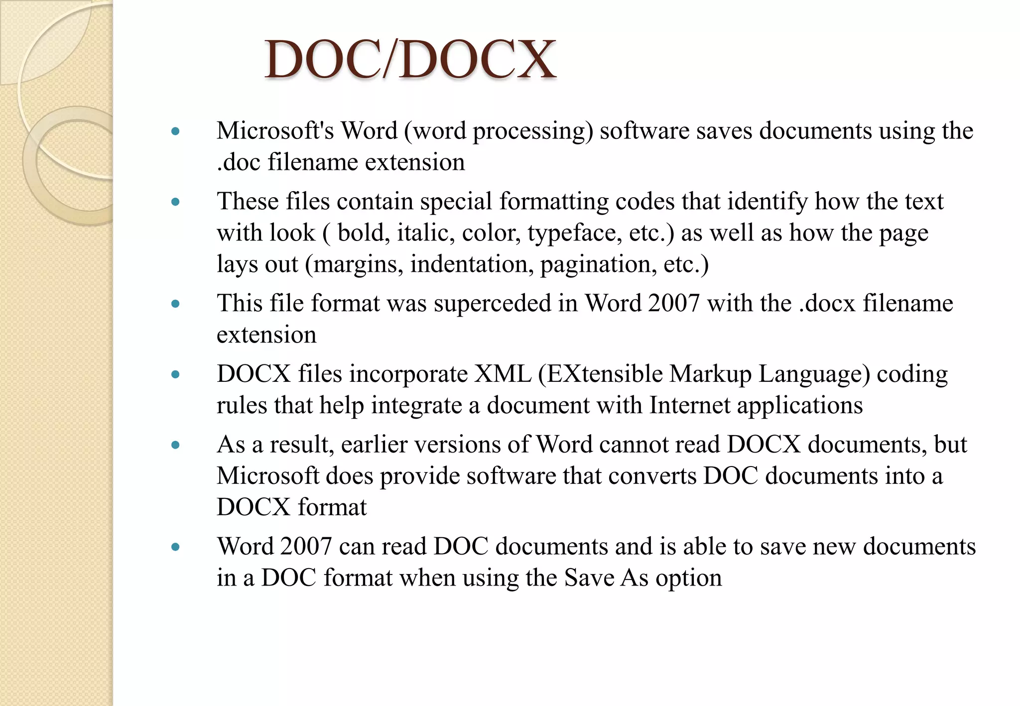 DOC/DOCX









Microsoft's Word (word processing) software saves documents using the
.doc filename extension
These files contain special formatting codes that identify how the text
with look ( bold, italic, color, typeface, etc.) as well as how the page
lays out (margins, indentation, pagination, etc.)
This file format was superceded in Word 2007 with the .docx filename
extension
DOCX files incorporate XML (EXtensible Markup Language) coding
rules that help integrate a document with Internet applications
As a result, earlier versions of Word cannot read DOCX documents, but
Microsoft does provide software that converts DOC documents into a
DOCX format
Word 2007 can read DOC documents and is able to save new documents
in a DOC format when using the Save As option

 