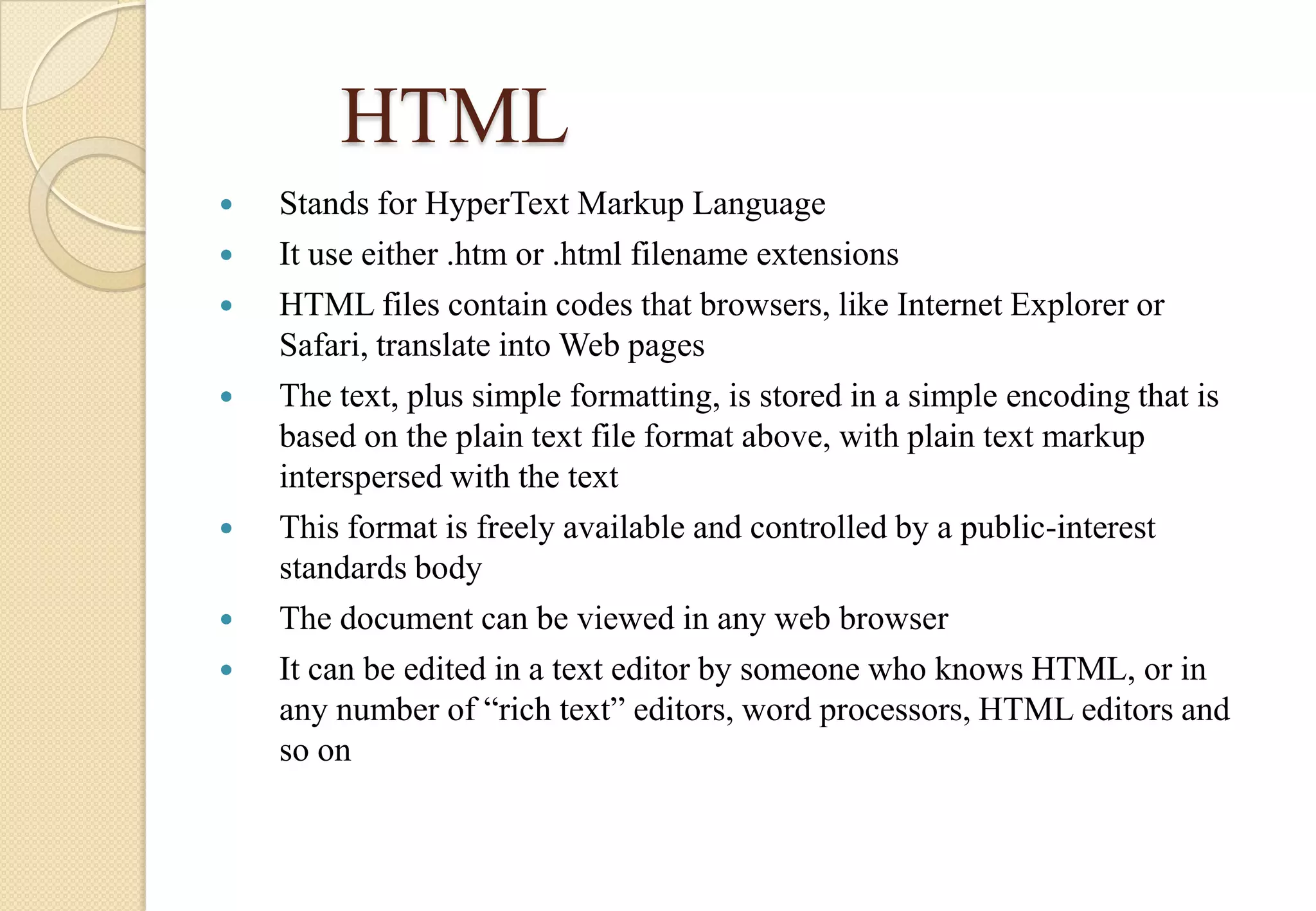 HTML









Stands for HyperText Markup Language
It use either .htm or .html filename extensions
HTML files contain codes that browsers, like Internet Explorer or
Safari, translate into Web pages
The text, plus simple formatting, is stored in a simple encoding that is
based on the plain text file format above, with plain text markup
interspersed with the text
This format is freely available and controlled by a public-interest
standards body
The document can be viewed in any web browser
It can be edited in a text editor by someone who knows HTML, or in
any number of “rich text” editors, word processors, HTML editors and
so on

 