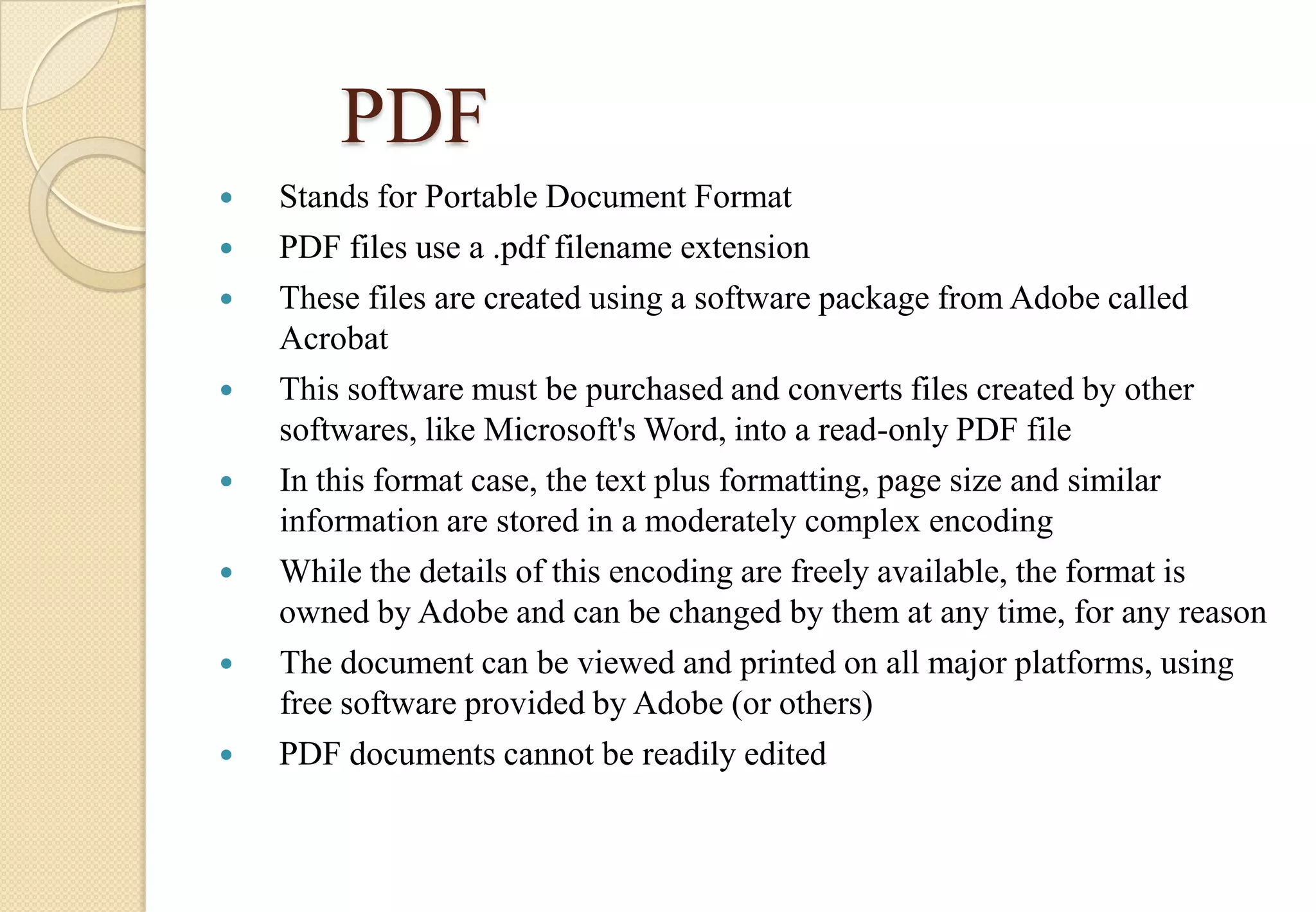 PDF










Stands for Portable Document Format
PDF files use a .pdf filename extension
These files are created using a software package from Adobe called
Acrobat
This software must be purchased and converts files created by other
softwares, like Microsoft's Word, into a read-only PDF file
In this format case, the text plus formatting, page size and similar
information are stored in a moderately complex encoding
While the details of this encoding are freely available, the format is
owned by Adobe and can be changed by them at any time, for any reason
The document can be viewed and printed on all major platforms, using
free software provided by Adobe (or others)
PDF documents cannot be readily edited

 