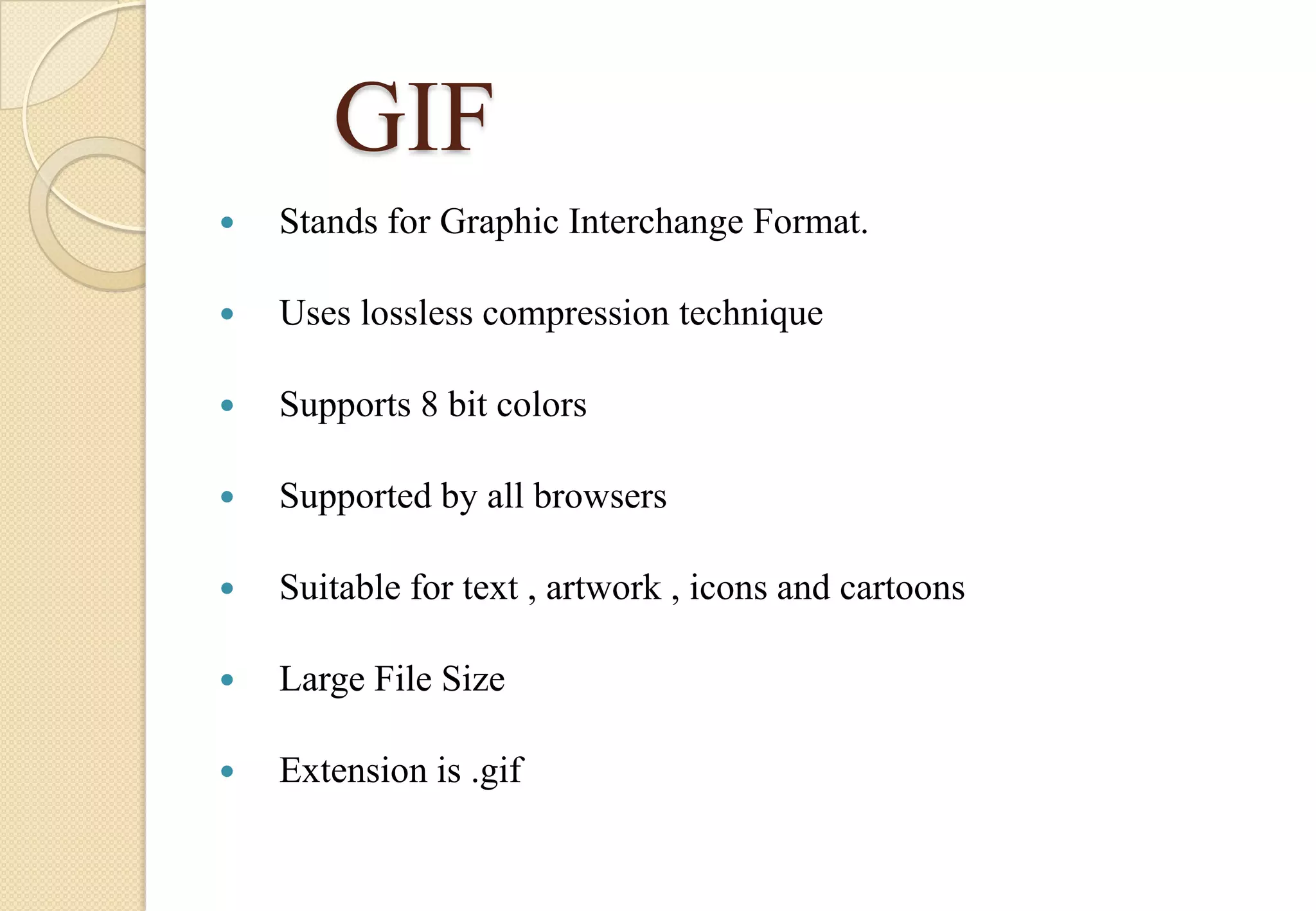 GIF


Stands for Graphic Interchange Format.



Uses lossless compression technique



Supports 8 bit colors



Supported by all browsers



Suitable for text , artwork , icons and cartoons



Large File Size



Extension is .gif

 