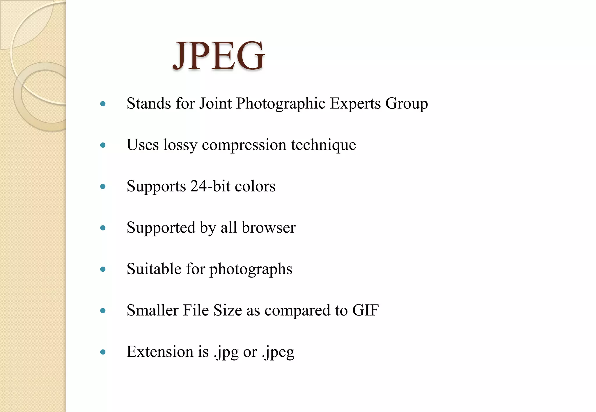 JPEG


Stands for Joint Photographic Experts Group



Uses lossy compression technique



Supports 24-bit colors



Supported by all browser



Suitable for photographs



Smaller File Size as compared to GIF



Extension is .jpg or .jpeg

 