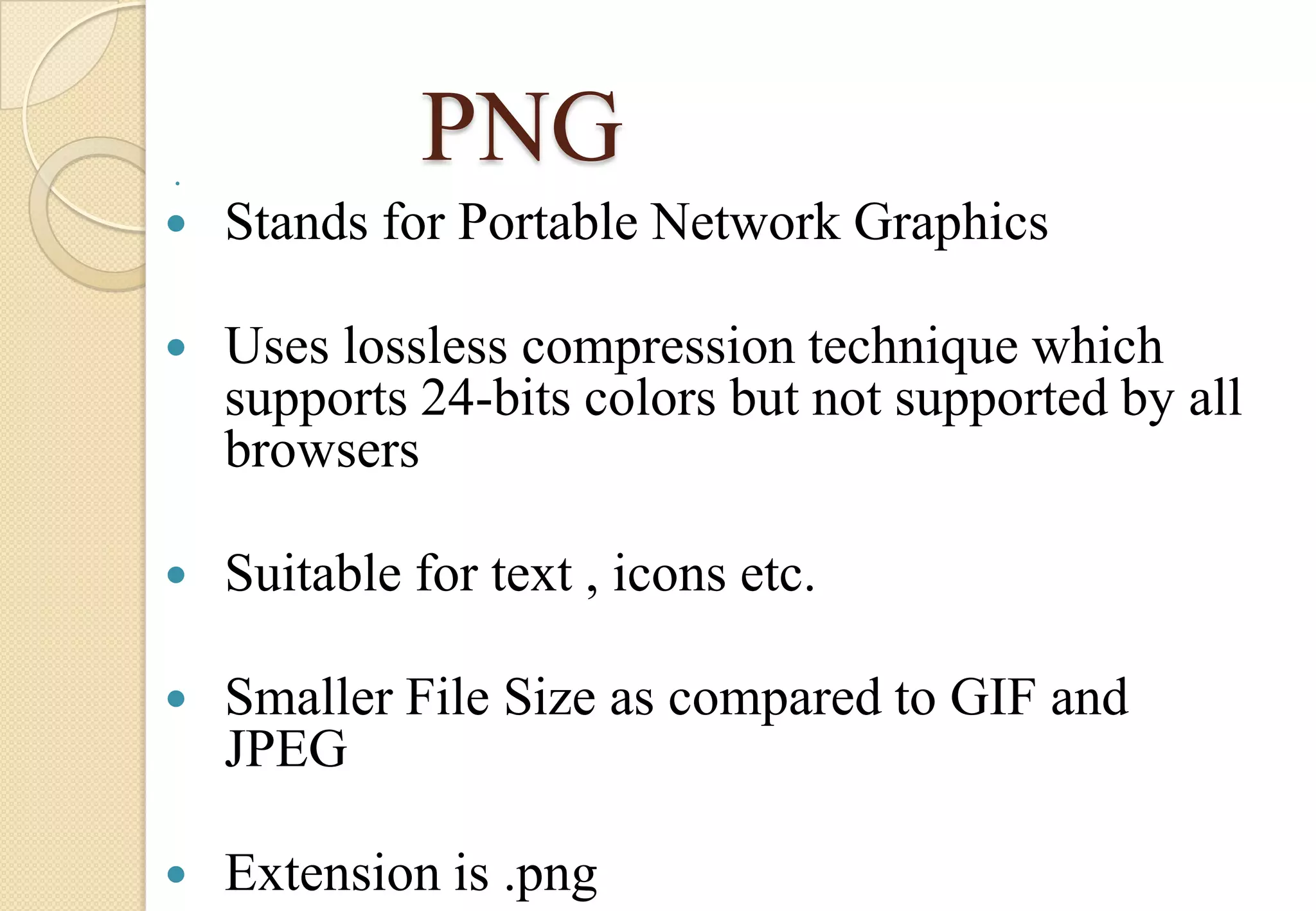

PNG



Stands for Portable Network Graphics



Uses lossless compression technique which
supports 24-bits colors but not supported by all
browsers



Suitable for text , icons etc.



Smaller File Size as compared to GIF and
JPEG



Extension is .png

 