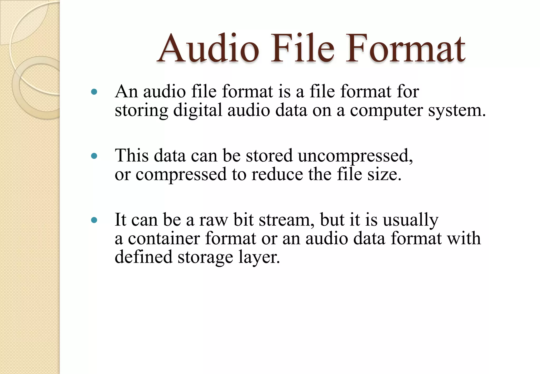 Audio File Format


An audio file format is a file format for
storing digital audio data on a computer system.



This data can be stored uncompressed,
or compressed to reduce the file size.



It can be a raw bit stream, but it is usually
a container format or an audio data format with
defined storage layer.

 