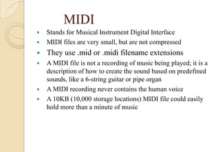 MIDI
 Stands for Musical Instrument Digital Interface
 MIDI files are very small, but are not compressed
 They use .mid or .midi filename extensions
 A MIDI file is not a recording of music being played; it is a
description of how to create the sound based on predefined
sounds, like a 6-string guitar or pipe organ
 A MIDI recording never contains the human voice
 A 10KB (10,000 storage locations) MIDI file could easily
hold more than a minute of music
 