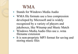 WMA
 Stands for Windows Media Audio
 WMA file formats use a loss compression
developed by Microsoft and is widely
recognized by a variety of players and
jukeboxes, like Winamp and Music Match
 Windows Media Audio files use a .wma
filename extension
 It is non-propriety MP3 format for saving and
storing music files
 