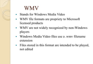 WMV
 Stands for Windows Media Video
 WMV file formats are propriety to Microsoft
licensed products
 WMV are not widely recognized by non-Windows
players
 Windows Media Video files use a .wmv filename
extension
 Files stored in this format are intended to be played,
not edited
 