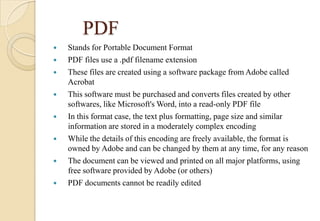 PDF
 Stands for Portable Document Format
 PDF files use a .pdf filename extension
 These files are created using a software package from Adobe called
Acrobat
 This software must be purchased and converts files created by other
softwares, like Microsoft's Word, into a read-only PDF file
 In this format case, the text plus formatting, page size and similar
information are stored in a moderately complex encoding
 While the details of this encoding are freely available, the format is
owned by Adobe and can be changed by them at any time, for any reason
 The document can be viewed and printed on all major platforms, using
free software provided by Adobe (or others)
 PDF documents cannot be readily edited
 